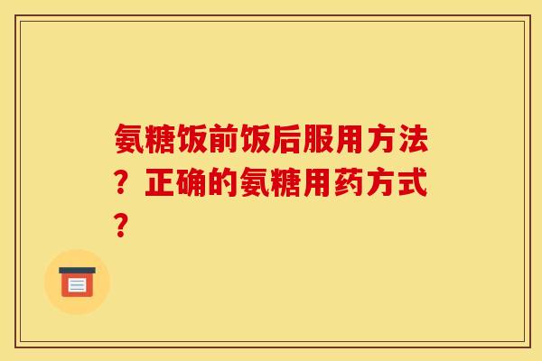 氨糖饭前饭后服用方法？正确的氨糖用药方式？