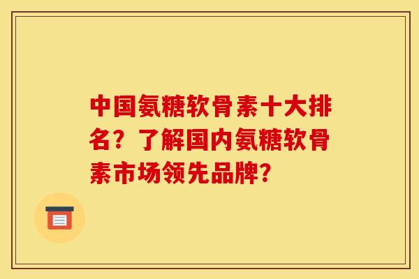 中国氨糖软骨素十大排名？了解国内氨糖软骨素市场领先品牌？