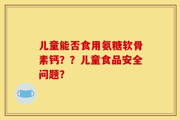 儿童能否食用氨糖软骨素钙??儿童食品安全问题? 儿童能否食用氨糖软骨素钙??儿童食品安全问题?