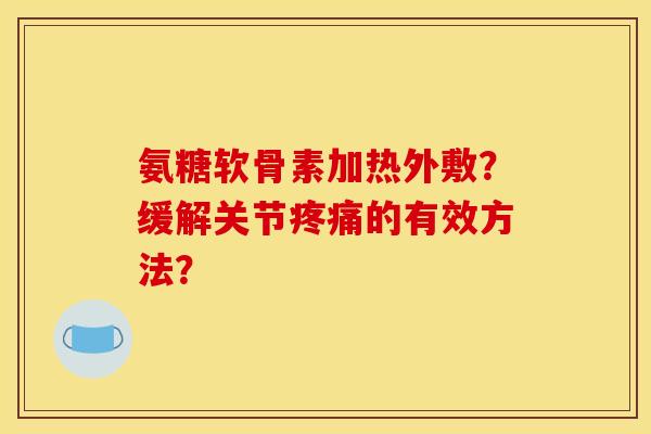氨糖软骨素加热外敷？缓解关节疼痛的有效方法？