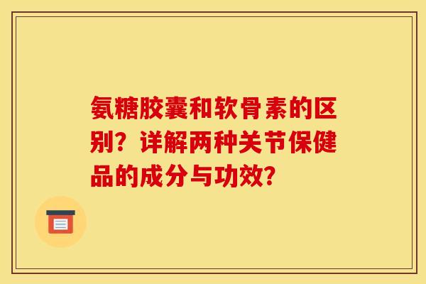 氨糖胶囊和软骨素的区别？详解两种关节保健品的成分与功效？