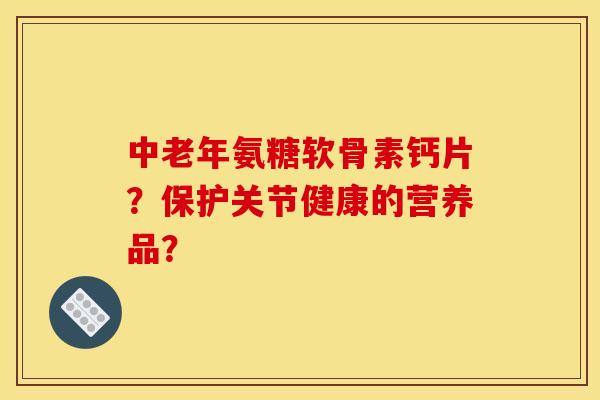 中老年氨糖软骨素钙片?保护关节健康的营养品? 中老年氨糖软骨素钙片?保护关节健康的营养品?