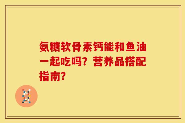 氨糖软骨素钙能和鱼油一起吃吗?营养品搭配指南? 氨糖软骨素钙能和鱼油一起吃吗?营养品搭配指南?
