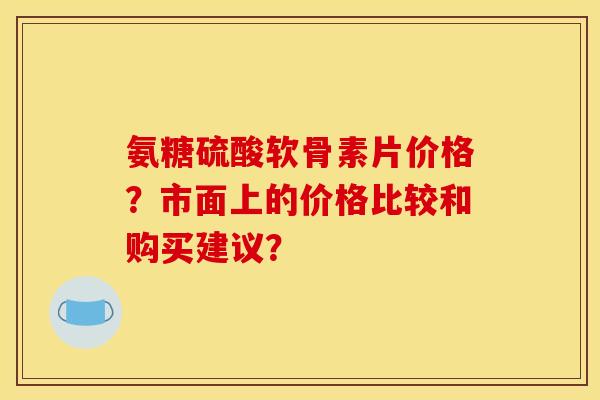 氨糖硫酸软骨素片价格?市面上的价格比较和购买建议? 氨糖硫酸软骨素片价格?市面上的价格比较和购买建议?