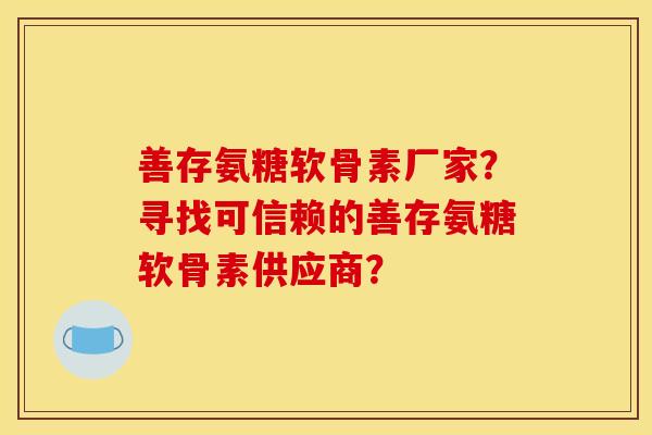 善存氨糖软骨素厂家？寻找可信赖的善存氨糖软骨素供应商？