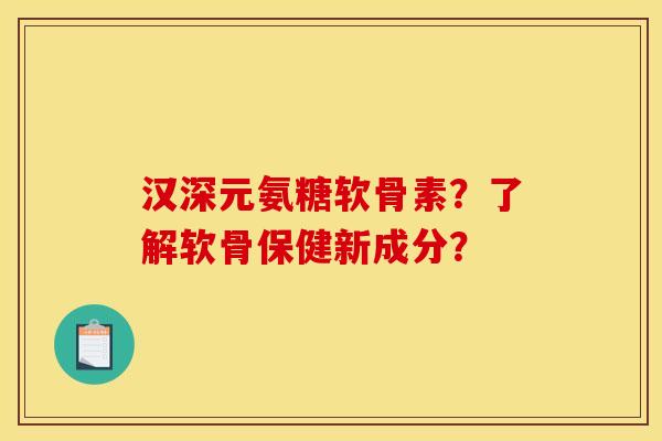 汉深元氨糖软骨素？了解软骨保健新成分？