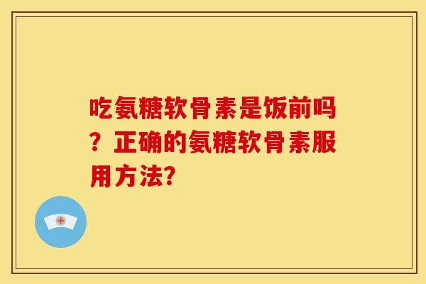 吃氨糖软骨素是饭前吗?正确的氨糖软骨素服用方法? 吃氨糖软骨素是饭前吗?正确的氨糖软骨素服用方法?