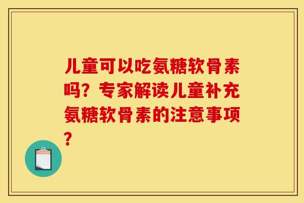 儿童可以吃氨糖软骨素吗？专家解读儿童补充氨糖软骨素的注意事项？