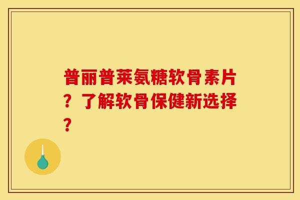 普丽普莱氨糖软骨素片？了解软骨保健新选择？