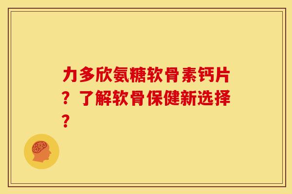 力多欣氨糖软骨素钙片？了解软骨保健新选择？