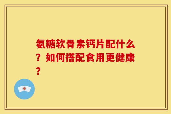 氨糖软骨素钙片配什么?如何搭配食用更健康? 氨糖软骨素钙片配什么?如何搭配食用更健康?