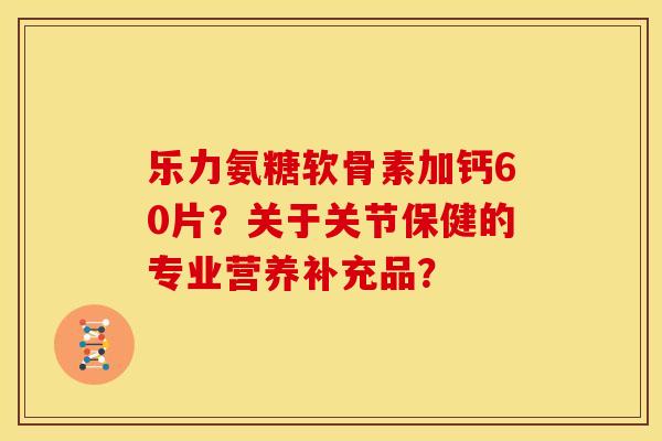 乐力氨糖软骨素加钙60片？关于关节保健的专业营养补充品？
