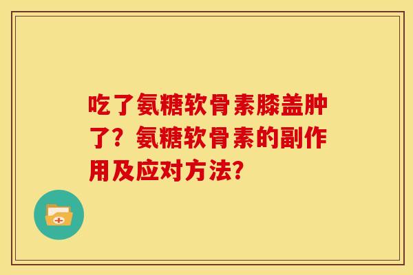 吃了氨糖软骨素膝盖肿了?氨糖软骨素的副作用及应对方法? 吃了氨糖软骨素膝盖肿了?氨糖软骨素的副作用及应对方法?