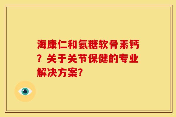 海康仁和氨糖软骨素钙?关于关节保健的专业解决方案? 海康仁和氨糖软骨素钙?关于关节保健的专业解决方案?