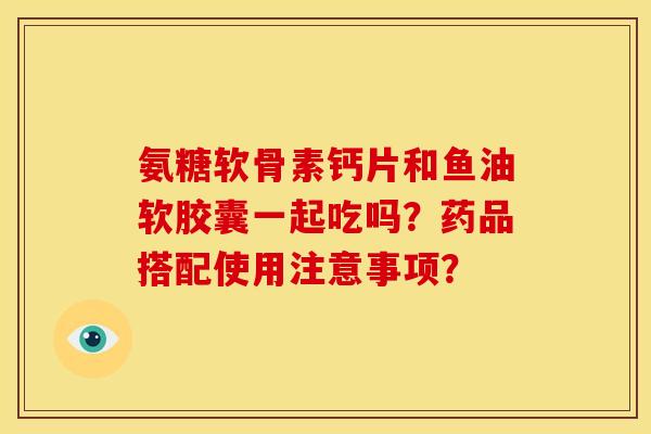 氨糖软骨素钙片和鱼油软胶囊一起吃吗?药品搭配使用注意事项? 氨糖软骨素钙片和鱼油软胶囊一起吃吗?药品搭配使用注意事项?
