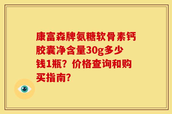 康富森牌氨糖软骨素钙胶囊净含量30g多少钱1瓶？价格查询和购买指南？