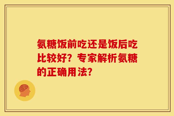 氨糖饭前吃还是饭后吃比较好?专家解析氨糖的正确用法? 氨糖饭前吃还是饭后吃比较好?专家解析氨糖的正确用法?