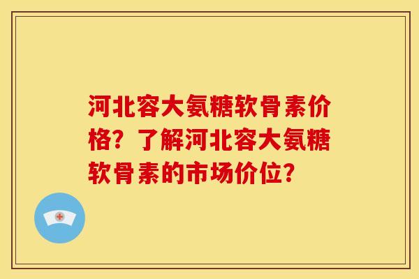河北容大氨糖软骨素价格？了解河北容大氨糖软骨素的市场价位？