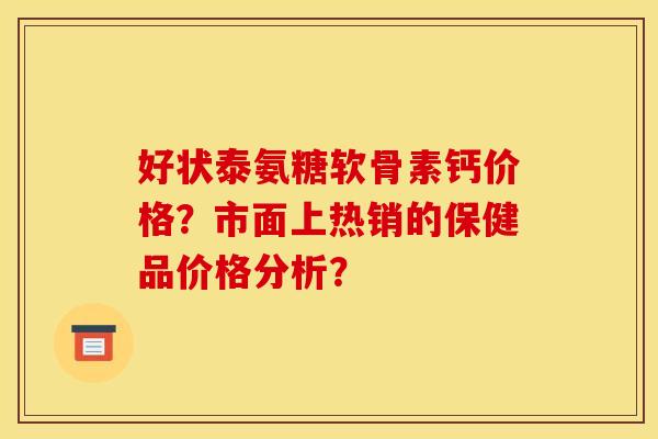 好状泰氨糖软骨素钙价格？市面上热销的保健品价格分析？