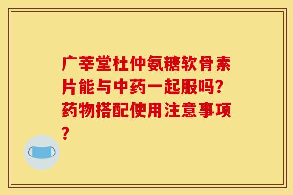 广莘堂杜仲氨糖软骨素片能与一起服吗?搭配使用注意事项? 广莘堂杜仲氨糖软骨素片能与一起服吗?搭配使用注意事项?