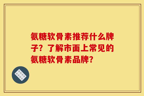 氨糖软骨素推荐什么牌子？了解市面上常见的氨糖软骨素品牌？