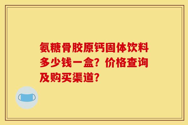 氨糖骨胶原钙固体饮料多少钱一盒？价格查询及购买渠道？