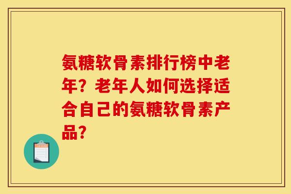 氨糖软骨素排行榜中老年？老年人如何选择适合自己的氨糖软骨素产品？