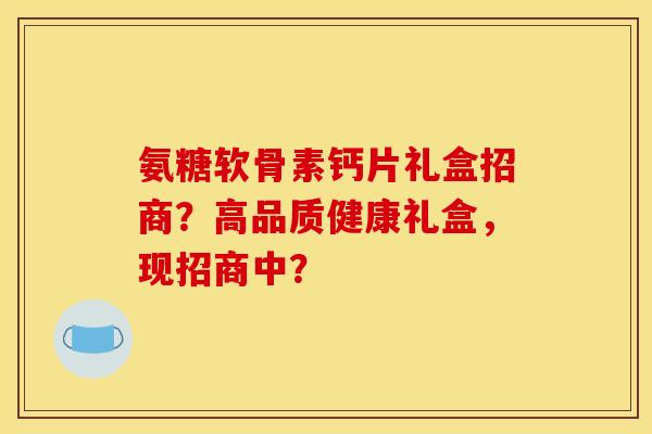 氨糖软骨素钙片礼盒招商？高品质健康礼盒，现招商中？