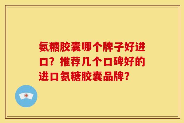 氨糖胶囊哪个牌子好进口？推荐几个口碑好的进口氨糖胶囊品牌？