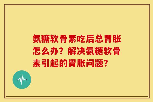 氨糖软骨素吃后总胃胀怎么办？解决氨糖软骨素引起的胃胀问题？