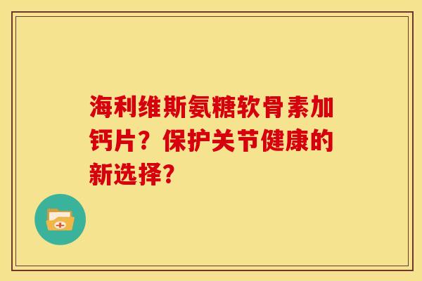 海利维斯氨糖软骨素加钙片？保护关节健康的新选择？