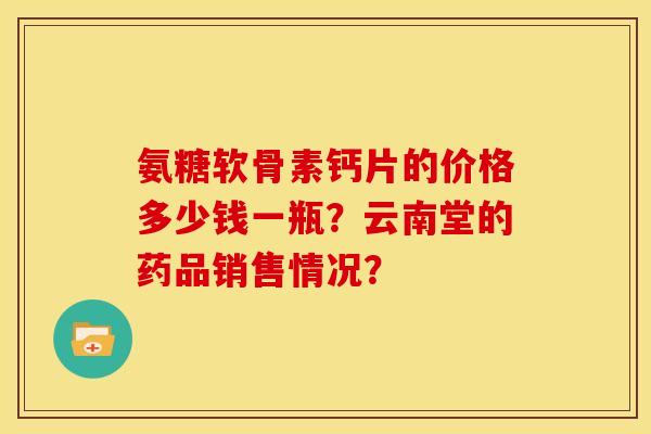 氨糖软骨素钙片的价格多少钱一瓶?云南堂的药品销售情况? 氨糖软骨素钙片的价格多少钱一瓶?云南堂的药品销售情况?