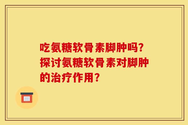 吃氨糖软骨素脚肿吗?探讨氨糖软骨素对脚肿的作用? 吃氨糖软骨素脚肿吗?探讨氨糖软骨素对脚肿的作用?