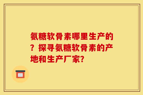 氨糖软骨素哪里生产的？探寻氨糖软骨素的产地和生产厂家？