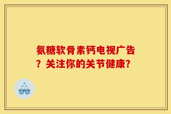 氨糖软骨素钙电视广告？关注你的关节健康？