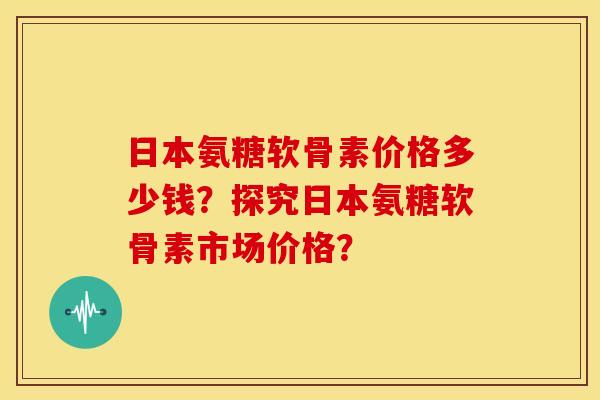 日本氨糖软骨素价格多少钱？探究日本氨糖软骨素市场价格？