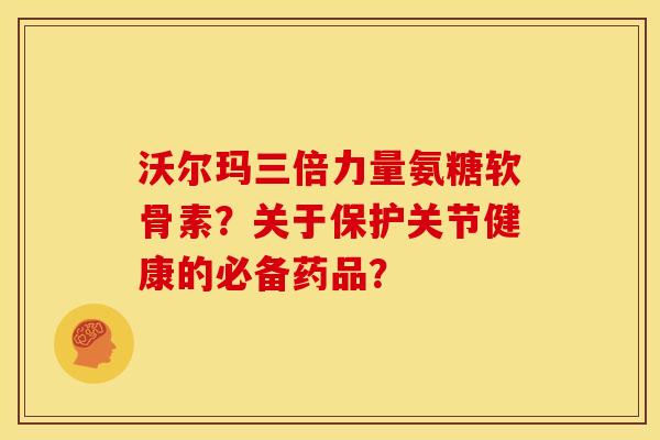 沃尔玛三倍力量氨糖软骨素？关于保护关节健康的必备药品？