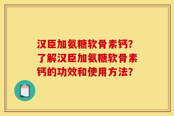 汉臣加氨糖软骨素钙？了解汉臣加氨糖软骨素钙的功效和使用方法？