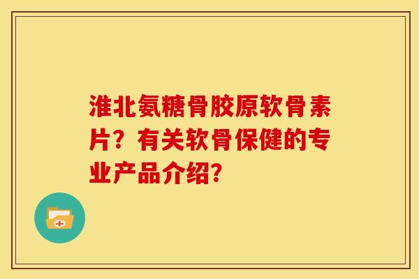 淮北氨糖骨胶原软骨素片？有关软骨保健的专业产品介绍？