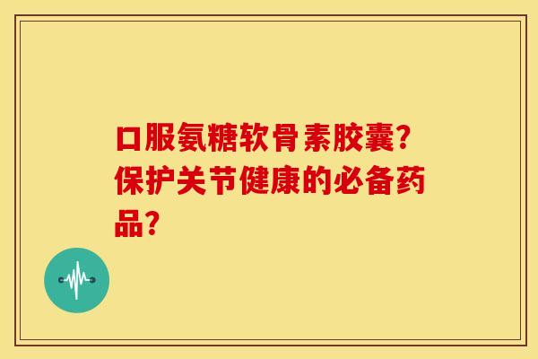 口服氨糖软骨素胶囊？保护关节健康的必备药品？