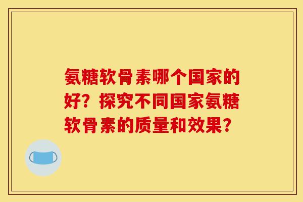 氨糖软骨素哪个国家的好?探究不同国家氨糖软骨素的质量和效果? 氨糖软骨素哪个国家的好?探究不同国家氨糖软骨素的质量和效果?