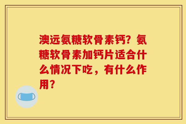 澳远氨糖软骨素钙？氨糖软骨素加钙片适合什么情况下吃，有什么作用？
