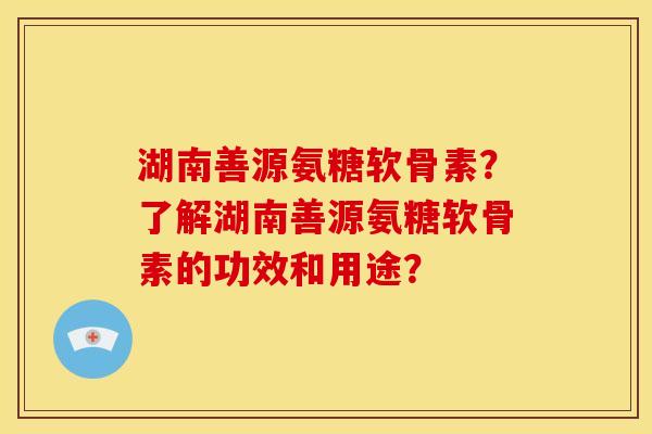 湖南善源氨糖软骨素？了解湖南善源氨糖软骨素的功效和用途？