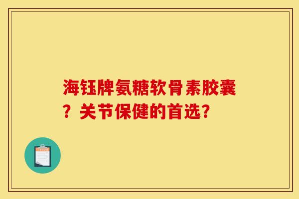 海钰牌氨糖软骨素胶囊?关节保健的首选? 海钰牌氨糖软骨素胶囊?关节保健的首选?