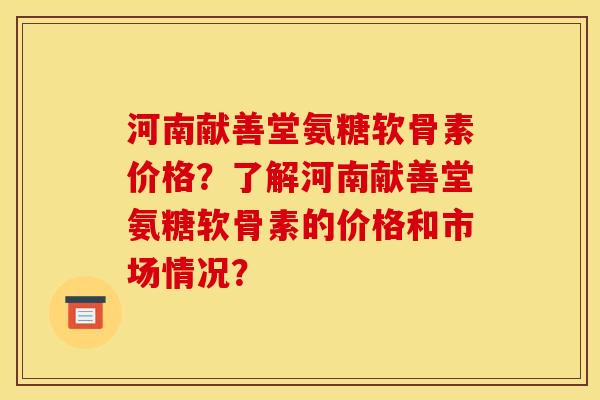 河南献善堂氨糖软骨素价格？了解河南献善堂氨糖软骨素的价格和市场情况？