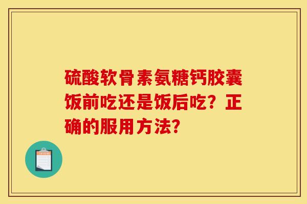 硫酸软骨素氨糖钙胶囊饭前吃还是饭后吃？正确的服用方法？