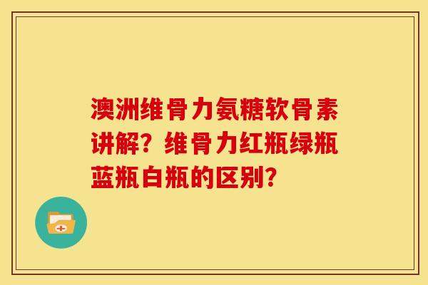 澳洲维骨力氨糖软骨素讲解？维骨力红瓶绿瓶蓝瓶白瓶的区别？