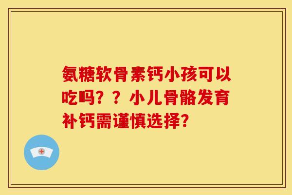 氨糖软骨素钙小孩可以吃吗？？小儿骨骼发育补钙需谨慎选择？