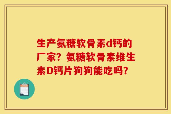 生产氨糖软骨素d钙的厂家？氨糖软骨素维生素D钙片狗狗能吃吗？