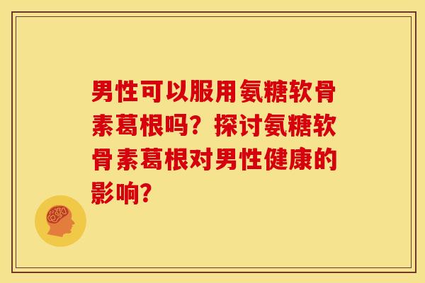 男性可以服用氨糖软骨素葛根吗?探讨氨糖软骨素葛根对男性健康的影响? 男性可以服用氨糖软骨素葛根吗?探讨氨糖软骨素葛根对男性健康的影响?